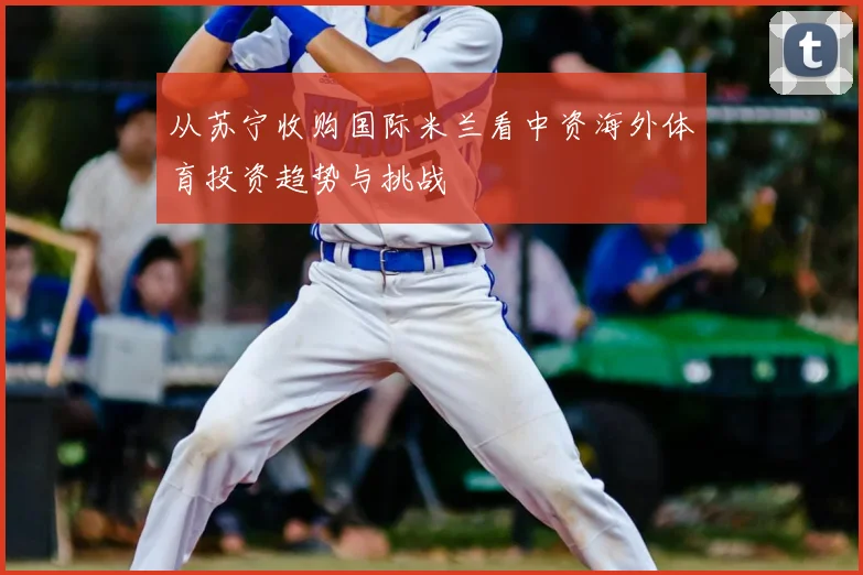 从苏宁收购国际米兰看中资海外体育投资趋势与挑战