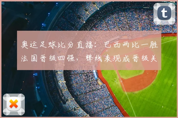奥运足球比分直播：巴西两比一胜法国晋级四强，锋线表现成晋级关键