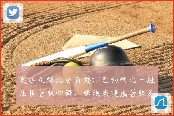 奥运足球比分直播：巴西两比一胜法国晋级四强，锋线表现成晋级关键