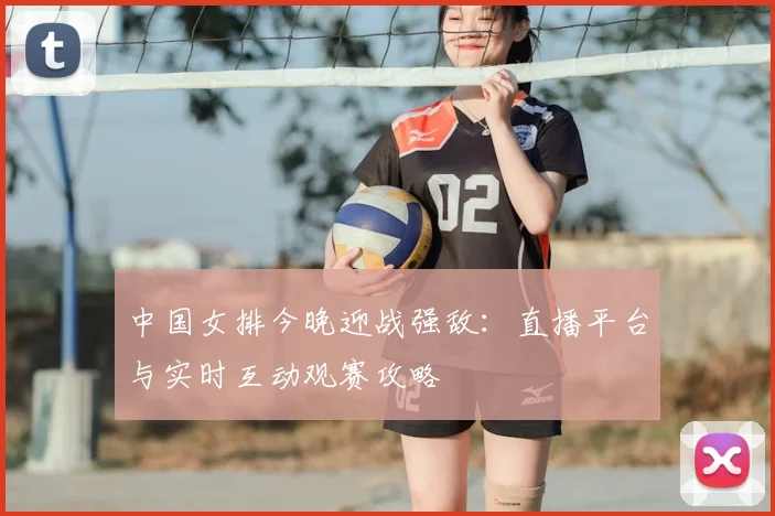 中国女排今晚迎战强敌:直播平台与实时互动观赛攻略