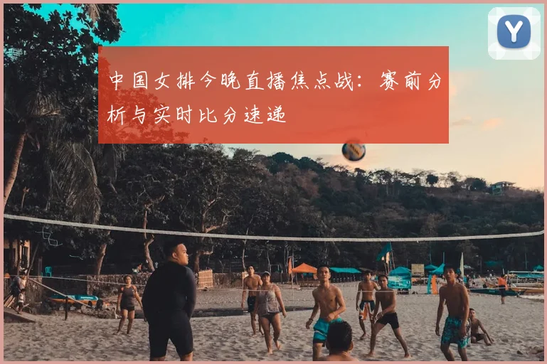 中国女排今晚直播焦点战：赛前分析与实时比分速递