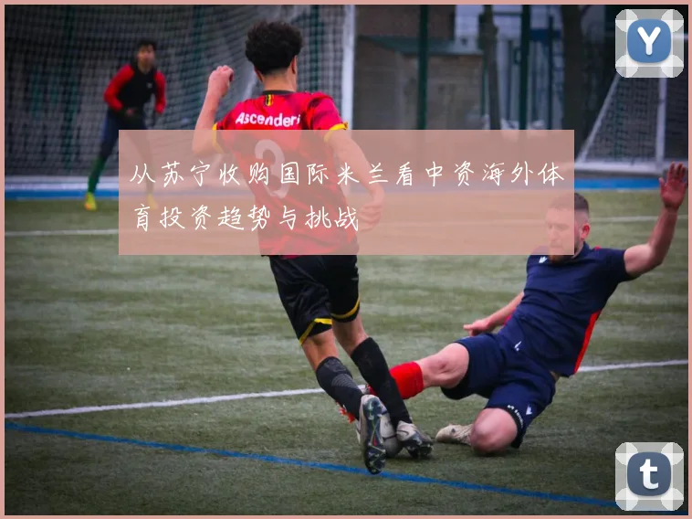 从苏宁收购国际米兰看中资海外体育投资趋势与挑战