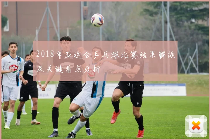 2018年亚运会乒乓球比赛结果解读及关键看点分析